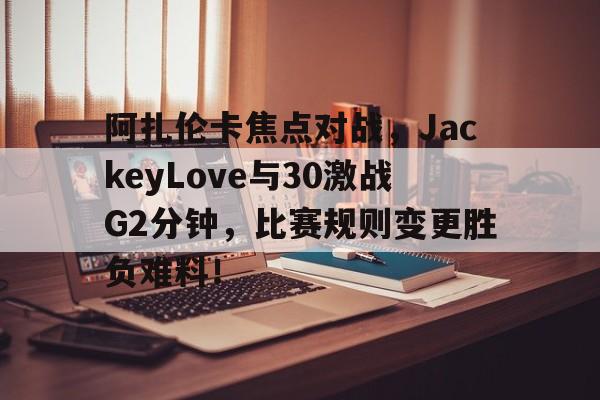 阿扎伦卡焦点对战，JackeyLove与30激战G2分钟，比赛规则变更胜负难料！的简单介绍
